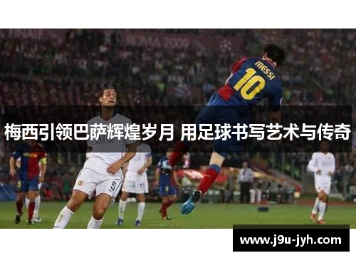 梅西引领巴萨辉煌岁月 用足球书写艺术与传奇