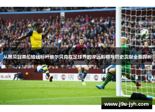 从黑贝到英伦锋线标杆维尔贝克在足球界的深远影响与历史贡献全面探析