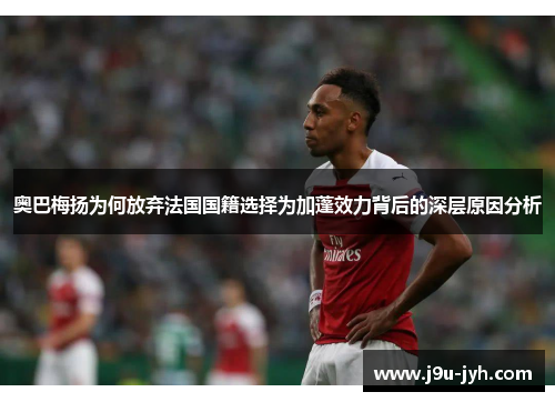 奥巴梅扬为何放弃法国国籍选择为加蓬效力背后的深层原因分析